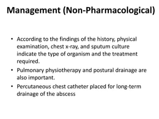 Management (Non-Pharmacological)
• According to the findings of the history, physical
examination, chest x-ray, and sputum culture
indicate the type of organism and the treatment
required.
• Pulmonary physiotherapy and postural drainage are
also important.
• Percutaneous chest catheter placed for long-term
drainage of the abscess
 