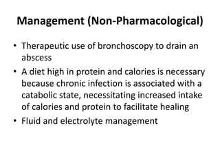 Management (Non-Pharmacological)
• Therapeutic use of bronchoscopy to drain an
abscess
• A diet high in protein and calories is necessary
because chronic infection is associated with a
catabolic state, necessitating increased intake
of calories and protein to facilitate healing
• Fluid and electrolyte management
 