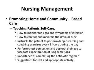 Nursing Management
• Promoting Home and Community – Based
Care
– Teaching Patients Self-Care.
• How to monitor for signs and symptoms of infection
• How to care for and maintain the drain or tube
• Instructs the patient to perform deep-breathing and
coughing exercises every 2 hours during the day
• Perform chest percussion and postural drainage to
facilitate expectoration of lung secretions
• Importance of completing the antibiotic regimen
• Suggestions for rest and appropriate activity
 