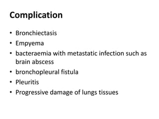 Complication
• Bronchiectasis
• Empyema
• bacteraemia with metastatic infection such as
brain abscess
• bronchopleural fistula
• Pleuritis
• Progressive damage of lungs tissues
 