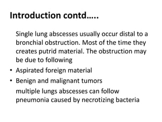 Introduction contd…..
Single lung abscesses usually occur distal to a
bronchial obstruction. Most of the time they
creates putrid material. The obstruction may
be due to following
• Aspirated foreign material
• Benign and malignant tumors
multiple lungs abscesses can follow
pneumonia caused by necrotizing bacteria
 