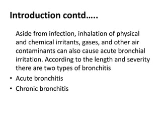 Introduction contd…..
Aside from infection, inhalation of physical
and chemical irritants, gases, and other air
contaminants can also cause acute bronchial
irritation. According to the length and severity
there are two types of bronchitis
• Acute bronchitis
• Chronic bronchitis
 