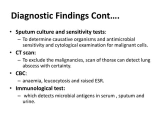 • Sputum culture and sensitivity tests:
– To determine causative organisms and antimicrobial
sensitivity and cytological examination for malignant cells.
• CT scan:
– To exclude the malignancies, scan of thorax can detect lung
abscess with certainty.
• CBC:
– anaemia, leucocytosis and raised ESR.
• Immunological test:
– which detects microbial antigens in serum , sputum and
urine.
Diagnostic Findings Cont….
 