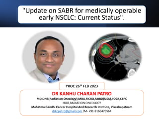 "Update on SABR for medically operable
early NSCLC: Current Status".
DR KANHU CHARAN PATRO
MD,DNB(Radiation Oncology),MBA,FICRO,FAROI(USA),PDCR,CEPC
HOD,RADIATION ONCOLOGY
Mahatma Gandhi Cancer Hospital And Research Institute, Visakhapatnam
drkcpatro@gmail.com /M- +91-9160470564
YROC 26th FEB 2023
 