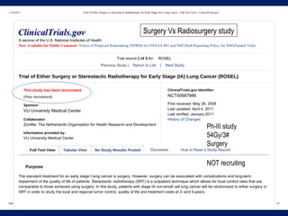 1/16/2015 Trial of Either Surgery or Stereotactic Radiotherapy for Early Stage (IA) Lung Cancer - Full Text View - ClinicalTrials.gov
https://clinicaltrials.gov/ct2/show/NCT00687986?term=ROSEL&rank=1 1/6
This study has been terminated.
(Poor recruitment)
Sponsor:
VU University Medical Center
Collaborator:
ZonMw: The Netherlands Organisation for Health Research and Development
Information provided by:
VU University Medical Center
ClinicalTrials.gov Identifier:
NCT00687986
First received: May 28, 2008
Last updated: April 4, 2011
Last verified: January 2011
History of Changes
Full Text View Tabular View No Study Results Posted Disclaimer How to Read a Study Record
A service of the U.S. National Institutes of Health
Now Available for Public Comment: Notice of Proposed Rulemaking (NPRM) for FDAAA 801 and NIH Draft Reporting Policy for NIH--Funded Trials
Trial record 1 of 3 for: ROSEL
Previous Study | Return to List | Next Study
Trial of Either Surgery or Stereotactic Radiotherapy for Early Stage (IA) Lung Cancer (ROSEL)
Purpose
The standard treatment for an early stage I lung cancer is surgery. However, surgery can be associated with complications and long--term
impairment of the quality of life of patients. Stereotactic radiotherapy (SRT) is a outpatient technique which allows for local control rates that are
comparable to those achieved using surgery. In this study, patients with stage IA non--small cell lung cancer will be randomized to either surgery or
SRT in order to study the local and regional tumor control, quality of life and treatment costs at 2--and 5--years.
NOT recruiting
Ph-III study
54Gy/3#
Surgery
Surgery Vs Radiosurgery study
 