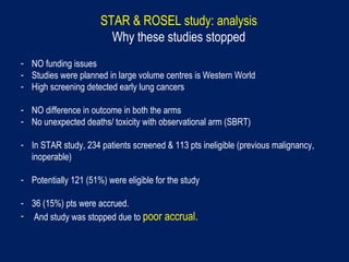 STAR & ROSEL study: analysis
Why these studies stopped
- NO funding issues
- Studies were planned in large volume centres is Western World
- High screening detected early lung cancers
- NO difference in outcome in both the arms
- No unexpected deaths/ toxicity with observational arm (SBRT)
- In STAR study, 234 patients screened & 113 pts ineligible (previous malignancy,
inoperable)
- Potentially 121 (51%) were eligible for the study
- 36 (15%) pts were accrued.
- And study was stopped due to poor accrual.
 