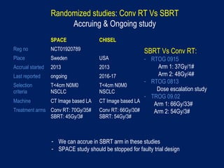 Randomized studies: Conv RT Vs SBRT
Accruing & Ongoing study
SPACE CHISEL
Reg no NCT01920789
Place Sweden USA
Accrual started 2013 2013
Last reported ongoing 2016-17
Selection
criteria
T<4cm N0M0
NSCLC
T<4cm N0M0
NSCLC
Machine CT Image based LA CT Image based LA
Treatment arms Conv RT: 70Gy/35#
SBRT: 45Gy/3#
Conv RT: 66Gy/30#
SBRT: 54Gy/3#
- We can accrue in SBRT arm in these studies
- SPACE study should be stopped for faulty trial design
SBRT Vs Conv RT:
- RTOG 0915
Arm 1: 37Gy/1#
Arm 2: 48Gy/4#
- RTOG 0813
Dose escalation study
- TROG 09.02
Arm 1: 66Gy/33#
Arm 2: 54Gy/3#
 