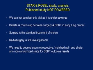 STAR & ROSEL study: analysis
Published study NOT POWERED
- We can not consider this trial as it is under powered
- Debate is continuing between surgery & SBRT in early lung cancer
- Surgery is the standard treatment of choice
- Radiosurgery is still investigational
- We need to depend upon retrospective, ‘matched pair’ and single
arm non-randomized study for SBRT outcome results
 