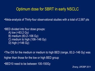 Optimum dose for SBRT in early NSCLC
•Meta-analysis of Thirty-four observational studies with a total of 2,587 pts
•BED divided into four dose groups:
A) low (<83.2 Gy)
B) medium (83.2–106 Gy)
C) medium to high (106–146 Gy)
D) high (>146 Gy)
•The OS for the medium or medium to high BED (range, 83.2–146 Gy) was
higher than those for the low or high BED group
•BED10 need to be between 100-150Gy
Zhang, IJROBP 2011
 
