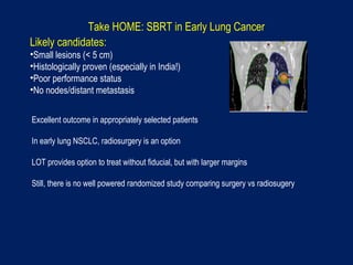 Take HOME: SBRT in Early Lung Cancer
Likely candidates:
•Small lesions (< 5 cm)
•Histologically proven (especially in India!)
•Poor performance status
•No nodes/distant metastasis
Excellent outcome in appropriately selected patients
In early lung NSCLC, radiosurgery is an option
LOT provides option to treat without fiducial, but with larger margins
Still, there is no well powered randomized study comparing surgery vs radiosugery
 