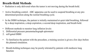 Breath-Hold Methods
• Radiation is only delivered when the tumor is not moving during the breath hold.
• Active breathing control- ABC apparatus can be used to suspend breathing at any pre-
determined position along the normal breathing cycle.
• In the DIBH technique, the patient is initially maintained at quiet tidal breathing, followed
by a deep inspiration, a deep expiration, a second deep inspiration, and breath hold.
• Different methods to monitor lung inflation levels:
1. Differential pressure pneumotachograph spirometer
2. self-gated DIBH
• To familiarize the patient with the procedure, a training session is given a few days before
the planned simulation.
• Breath-holding techniques may be poorly tolerated by patients with mediocre lung
function
 