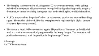 • The imaging system consists of 2 diagnostic X-ray sources mounted to the ceiling
paired with amorphous silicon detectors to acquire live digital radiographic images of
the tumor, or tumor localizing surrogates such as the skull, spine, or fiducial markers.
• 3 LEDs are placed on the patient’s chest or abdomen to provide the external breathing
signal. The motion of these LEDs due to respiration is registered by a digital camera
array (the Synchrony camera).
• The tumor is localized by reconstructing the 3D position of the tumor or the fiducial
markers, which are automatically segmented in the X-ray images. The reconstructed
position is compared with the position in the planning CT scan.
Advantage:
An ITV is not required.
 