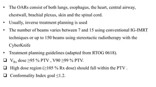 • The OARs consist of both lungs, esophagus, the heart, central airway,
chestwall, brachial plexus, skin and the spinal cord.
• Usually, inverse treatment planning is used
• The number of beams varies between 7 and 15 using conventional IG-IMRT
techniques or up to 150 beams using stereotactic radiotherapy with the
CyberKnife
• Treatment planning guidelines (adapted from RTOG 0618).
 VRx dose ≥95 % PTV , V90 ≥99 % PTV.
 High dose region (≥105 % Rx dose) should fall within the PTV .
 Conformality Index goal ≤1.2.
 