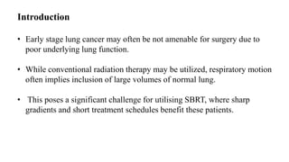 Introduction
• Early stage lung cancer may often be not amenable for surgery due to
poor underlying lung function.
• While conventional radiation therapy may be utilized, respiratory motion
often implies inclusion of large volumes of normal lung.
• This poses a significant challenge for utilising SBRT, where sharp
gradients and short treatment schedules benefit these patients.
 