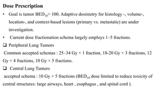 Dose Prescription
• Goal is tumor BED10> 100. Adaptive dosimetry for histology -, volume-,
location-, and context-based lesions (primary vs. metastatic) are under
investigation.
• Current dose fractionation schema largely employs 1–5 fractions.
 Peripheral Lung Tumors
Common accepted schemas : 25–34 Gy × 1 fraction, 18-20 Gy × 3 fractions, 12
Gy × 4 fractions, 10 Gy × 5 fractions.
 Central Lung Tumors
accepted schema : 10 Gy × 5 fractions (BED10 dose limited to reduce toxicity of
central structures: large airways, heart , esophagus , and spinal cord ).
 