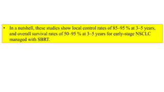 • In a nutshell, these studies show local control rates of 85–95 % at 3–5 years,
and overall survival rates of 50–95 % at 3–5 years for early-stage NSCLC
managed with SBRT.
 