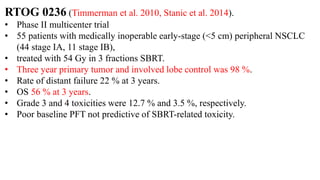 RTOG 0236 (Timmerman et al. 2010, Stanic et al. 2014).
• Phase II multicenter trial
• 55 patients with medically inoperable early-stage (<5 cm) peripheral NSCLC
(44 stage IA, 11 stage IB),
• treated with 54 Gy in 3 fractions SBRT.
• Three year primary tumor and involved lobe control was 98 %.
• Rate of distant failure 22 % at 3 years.
• OS 56 % at 3 years.
• Grade 3 and 4 toxicities were 12.7 % and 3.5 %, respectively.
• Poor baseline PFT not predictive of SBRT-related toxicity.
 
