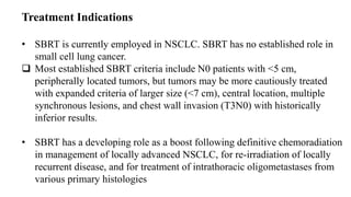 Treatment Indications
• SBRT is currently employed in NSCLC. SBRT has no established role in
small cell lung cancer.
 Most established SBRT criteria include N0 patients with <5 cm,
peripherally located tumors, but tumors may be more cautiously treated
with expanded criteria of larger size (<7 cm), central location, multiple
synchronous lesions, and chest wall invasion (T3N0) with historically
inferior results.
• SBRT has a developing role as a boost following definitive chemoradiation
in management of locally advanced NSCLC, for re-irradiation of locally
recurrent disease, and for treatment of intrathoracic oligometastases from
various primary histologies
 