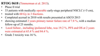 RTOG 0618 (Timmerman et al. 2013).
• Phase II trial
• 33 patients with medically operable early-stage peripheral NSCLC (<5 cm),
• treated with 60 Gy in 3 fractions.
• Completed accrual in 2010 with results presented at ASCO 2013
• showing estimated 2 years primary tumor failure rate of 7.8 %, with a median
follow-up of 25 months.
• Local failure , including ipsilateral lobe, was 19.2 %. PFS and OS at 2 years
were estimated at 65.4 % and 84.4 %.
• Grade 3 toxicity was 16 %.
 