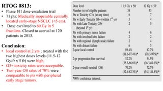 RTOG 0813:
• Phase I/II dose-escalation trial
• 71 pts: Medically inoperable centrally
located early-stage NSCLC (<5 cm).
• Dose escalated to 60 Gy in 5
fractions. Closed to accrual at 120
patients in 2013.
Conclusion:
• local control at 2 yrs ; treated with the
two highest doses levels (11.5-12
Gy/fr x 5 fr) were high,
• G3+ toxicity rates were acceptable.
• Two-year OS rates of 70% were
comparable to pts with peripheral
early stage tumors.
 
