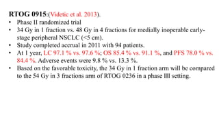 RTOG 0915:(Videtic et al. 2013).
• Phase II randomized trial
• 34 Gy in 1 fraction vs. 48 Gy in 4 fractions for medially inoperable early-
stage peripheral NSCLC (<5 cm).
• Study completed accrual in 2011 with 94 patients.
• At 1 year, LC 97.1 % vs. 97.6 %; OS 85.4 % vs. 91.1 %, and PFS 78.0 % vs.
84.4 %. Adverse events were 9.8 % vs. 13.3 %.
• Based on the favorable toxicity, the 34 Gy in 1 fraction arm will be compared
to the 54 Gy in 3 fractions arm of RTOG 0236 in a phase III setting.
 