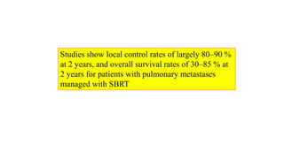 Studies show local control rates of largely 80–90 %
at 2 years, and overall survival rates of 30–85 % at
2 years for patients with pulmonary metastases
managed with SBRT
 