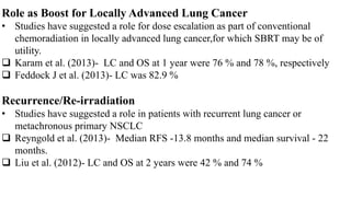 Role as Boost for Locally Advanced Lung Cancer
• Studies have suggested a role for dose escalation as part of conventional
chemoradiation in locally advanced lung cancer,for which SBRT may be of
utility.
 Karam et al. (2013)- LC and OS at 1 year were 76 % and 78 %, respectively
 Feddock J et al. (2013)- LC was 82.9 %
Recurrence/Re-irradiation
• Studies have suggested a role in patients with recurrent lung cancer or
metachronous primary NSCLC
 Reyngold et al. (2013)- Median RFS -13.8 months and median survival - 22
months.
 Liu et al. (2012)- LC and OS at 2 years were 42 % and 74 %
 