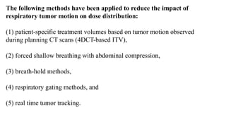 The following methods have been applied to reduce the impact of
respiratory tumor motion on dose distribution:
(1) patient-specific treatment volumes based on tumor motion observed
during planning CT scans (4DCT-based ITV),
(2) forced shallow breathing with abdominal compression,
(3) breath-hold methods,
(4) respiratory gating methods, and
(5) real time tumor tracking.
 