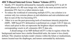 4DCT-Based Internal Gross Tumor Volume (ITV)
• Ideally, ITV should be delineated by manually contouring GTV in all 10
breath phases of a 4D scan image sets, which is the most accurate tool to
determine ITV, but it is a labor-intensive task.
• To reduce the workload of contouring multiple GTVs, one solution is to
contour only two extreme phases at end-inhalation and end-exhalation and
then to sum of the two becoming ITV.
• Other is to use the post-processing tools of maximum intensity projection
(MIP). MIP-based ITV delineation is performed on a single 3-D CT data set,
where each pixel in this set represents the brightest object encountered by
corresponding voxels in all volumetric 4D CT data sets.
A disadvantage of an MIP-defined mGTV is that in regions where the
background and tumor have similar Hounsfield units, the tumor is less clearly
defined. This situation includes nodal volumes within the hilum or mediastinum,
tumors located near the diaphragm, and tumors surrounded by atelectasis.
 