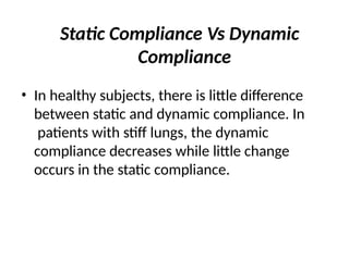 Static Compliance Vs Dynamic
Compliance
• In healthy subjects, there is little difference
between static and dynamic compliance. In
patients with stiff lungs, the dynamic
compliance decreases while little change
occurs in the static compliance.
 