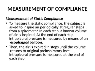 MEASUREMENT OF COMPLIANCE
Measurement of Static Compliance
• To measure the static compliance, the subject is
asked to inspire air periodically at regular steps
from a spirometer. In each step, a known volume
of air is inspired. At the end of each step,
intrapleural pressure is measured by means of an
esophageal balloon.
• Then, the air is expired in steps until the volume
returns to original preinspiratory level.
Intrapleural pressure is measured at the end of
each step.
 