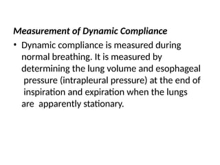 Measurement of Dynamic Compliance
• Dynamic compliance is measured during
normal breathing. It is measured by
determining the lung volume and esophageal
pressure (intrapleural pressure) at the end of
inspiration and expiration when the lungs
are apparently stationary.
 