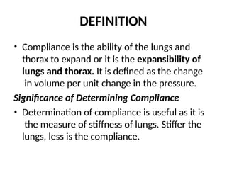 DEFINITION
• Compliance is the ability of the lungs and
thorax to expand or it is the expansibility of
lungs and thorax. It is defined as the change
in volume per unit change in the pressure.
Significance of Determining Compliance
• Determination of compliance is useful as it is
the measure of stiffness of lungs. Stiffer the
lungs, less is the compliance.
 