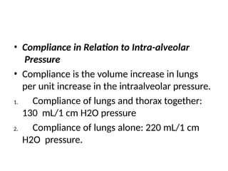 • Compliance in Relation to Intra-alveolar
Pressure
• Compliance is the volume increase in lungs
per unit increase in the intraalveolar pressure.
1. Compliance of lungs and thorax together:
130 mL/1 cm H2O pressure
2. Compliance of lungs alone: 220 mL/1 cm
H2O pressure.
 