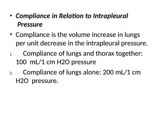 • Compliance in Relation to Intrapleural
Pressure
• Compliance is the volume increase in lungs
per unit decrease in the intrapleural pressure.
1. Compliance of lungs and thorax together:
100 mL/1 cm H2O pressure
2. Compliance of lungs alone: 200 mL/1 cm
H2O pressure.
 