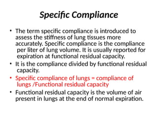 Specific Compliance
• The term specific compliance is introduced to
assess the stiffness of lung tissues more
accurately. Specific compliance is the compliance
per liter of lung volume. It is usually reported for
expiration at functional residual capacity.
• It is the compliance divided by functional residual
capacity.
• Specific compliance of lungs = compliance of
lungs /Functional residual capacity
• Functional residual capacity is the volume of air
present in lungs at the end of normal expiration.
 