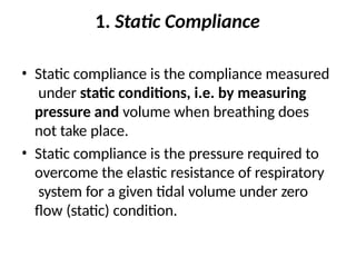 1. Static Compliance
• Static compliance is the compliance measured
under static conditions, i.e. by measuring
pressure and volume when breathing does
not take place.
• Static compliance is the pressure required to
overcome the elastic resistance of respiratory
system for a given tidal volume under zero
flow (static) condition.
 
