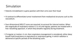 Simulation
• Patients immobilized in supine position with their arms over their head
• IV contrast to differentiate tumor involvement from mediastinal structures such as the
vasculature.
• Four-dimensional (4D) CT scans are acquired, to account for internal motion. When
the magnitude of respiratory motion is >1 cm and regular, patients are treated with a
free -breathing approach, in which they breathe regularly during treatment.
• If irregular or motion >1 cm, then respiratory management is considered, either deep
breath hold (inspiratory or expiratory) or respiratory gating, in which radiation is
delivered at specific periods of the breathing cycle.
 