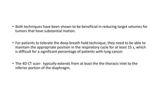 • Both techniques have been shown to be beneficial in reducing target volumes for
tumors that have substantial motion.
• For patients to tolerate the deep breath hold technique, they need to be able to
maintain the appropriate position in the respiratory cycle for at least 15 s, which
is difficult for a significant percentage of patients with lung cancer.
• The 4D CT scan- typically extends from at least the the thoracic inlet to the
inferior portion of the diaphragm.
 