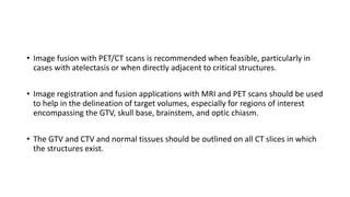 • Image fusion with PET/CT scans is recommended when feasible, particularly in
cases with atelectasis or when directly adjacent to critical structures.
• Image registration and fusion applications with MRI and PET scans should be used
to help in the delineation of target volumes, especially for regions of interest
encompassing the GTV, skull base, brainstem, and optic chiasm.
• The GTV and CTV and normal tissues should be outlined on all CT slices in which
the structures exist.
 