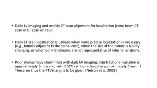 • Daily kV imaging and weekly CT scan alignment for localization (cone beam CT
scan or CT scan on rails).
• Daily CT scan localization is utilized when more precise localization is necessary
(e.g., tumors adjacent to the spinal cord), when the size of the tumor is rapidly
changing, or when bony landmarks are not representative of internal anatomy.
• Prior studies have shown that with daily kV imaging, interfractional variation is
approximately 5 mm and, with CBCT, can be reduced to approximately 3 mm. →
These are thus the PTV margins to be given. (Nelson et al. 2008 )
 