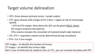 Target volume delineation
• GTV- Gross disease (primary tumor + lymph nodes)
• CTV- gross disease with margin of 0.5-1.0cm + region at risk of microscopic
spread.
• GTV to CTV margin- 8mm (6mm for SCC can be given) (SCLC- 5mm)
(To respect anatomic boundaries)
(This volume includes the remainder of involved lymph node stations)
• ITV- CTV + respiratory motion (to be determined during simulation)
• PTV- 5 or 3 mm margin
PET images – to identify the location of tumour
CT images – to identify the tumour edge
But in case of atelectasis & node(not seen on CT) , you can visualise boundary with PET
 