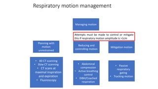 Respiratory motion management
Planning with
motion
unrestrained
Reducing and
controlling motion
Managing motion
Mitigation motion
• 4D CT scanning
• Slow CT scanning
• CT scans at
maximal inspiration
and expiration
• Fluoroscopy
• Abdominal
compression
• Active breathing
control
• DIBH/Coached
respiration
• Passive
respiratory
gating
• Tracking motion
Attempts must be made to control or mitigate
this if respiratory motion amplitude is >1cm
 