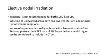 Elective nodal irradiation
• In general is not recommended for both SCLC & NSCLC.
• Inclusion of uninvolved areas between involved stations and primary
tumor volume is optional.
• In case of upper mediastinal lymph node involvement (station 2 or
3A) + no pretreatment PET scan → I/L Supraclavicular nodal region
can be considered to include in CTVn.
Ref- ESTRO-ACROP guideline SCLC 2020 & NSCLC 2018
 