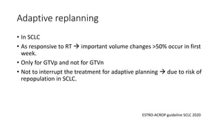 Adaptive replanning
• In SCLC
• As responsive to RT → important volume changes >50% occur in first
week.
• Only for GTVp and not for GTVn
• Not to interrupt the treatment for adaptive planning → due to risk of
repopulation in SCLC.
ESTRO-ACROP guideline SCLC 2020
 