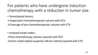 For patients who have undergone induction
chemotherapy with a reduction in tumor size
• Parenchymal lesions:
➢Target post-chemotherapeutic volume with GTV
➢Coverage of pre-chemotherapeutic volume with CTV
• Involved lymph nodes:
➢Post-chemotherapy volume covered with GTV
➢Entire nodal station (superior-inferior extent) covered with CTV.
Lee
 
