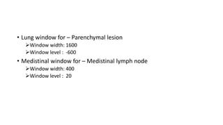 • Lung window for – Parenchymal lesion
➢Window width: 1600
➢Window level : -600
• Medistinal window for – Medistinal lymph node
➢Window width: 400
➢Window level : 20
 