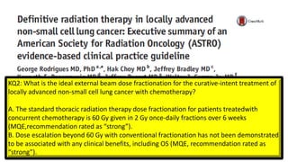 KQ2: What is the ideal external beam dose fractionation for the curative-intent treatment of
locally advanced non-small cell lung cancer with chemotherapy?
A. The standard thoracic radiation therapy dose fractionation for patients treatedwith
concurrent chemotherapy is 60 Gy given in 2 Gy once-daily fractions over 6 weeks
(MQE,recommendation rated as “strong”).
B. Dose escalation beyond 60 Gy with conventional fractionation has not been demonstrated
to be associated with any clinical benefits, including OS (MQE, recommendation rated as
“strong”).
 
