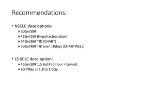 Recommendations:
• NSCLC dose options-
➢60Gy/30#
➢45Gy/15# (hypofractionation)
➢54Gy/36# TID (CHART)
➢60Gy/40# TID over 18days (CHARTWELL)
• LS-SCLC dose option-
➢45Gy/30# 1.5 bid # (6 hour interval)
➢60-70Gy at 1.8 to 2.0Gy
 