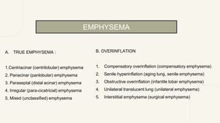 A. TRUE EMPHYSEMA :
1.Centriacinar (centrilobular) emphysema
2. Panacinar (panlobular) emphysema
3. Paraseptal (distal acinar) emphysema
4. Irregular (para-cicatricial) emphysema
5. Mixed (unclassified) emphysema
B. OVERINFLATION
1. Compensatory overinflation (compensatory emphysema)
2. Senile hyperinflation (aging lung, senile emphysema)
3. Obstructive overinflation (infantile lobar emphysema)
4. Unilateral translucent lung (unilateral emphysema)
5. Interstitial emphysema (surgical emphysema)
EMPHYSEMA
 